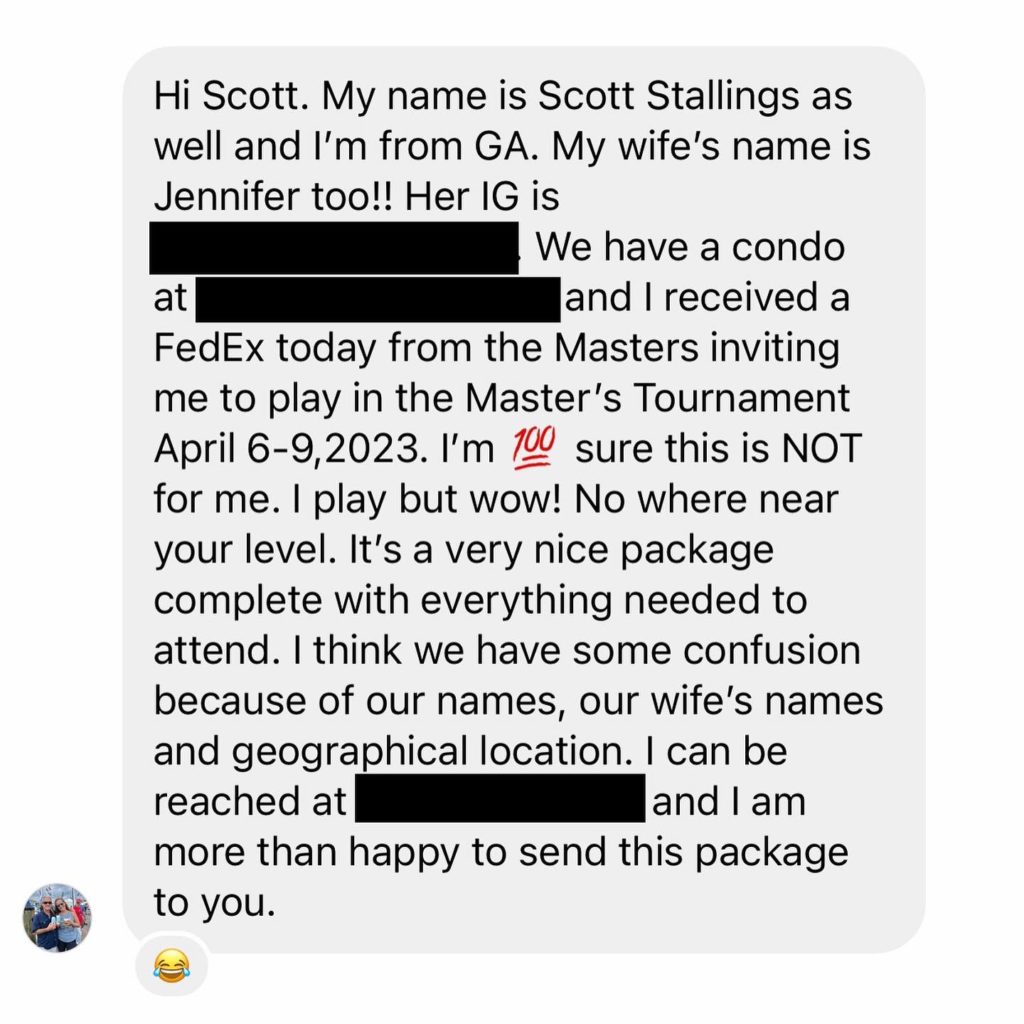 Scott Stallings' Masters Invitation Was Sent to the WRONG Scott Stallings: 'I'm 100% sure this is NOT for me' – Atlanta, Georgia-based real estate agent Scott Stallings was casually going through his mail when he noticed a peculiar package from FedEx inviting him to participate in the upcoming Masters Tournament.